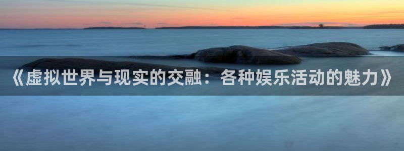 长征平台下载链接是多少：《虚拟世界与现实的交融：各种娱乐活动的魅力》