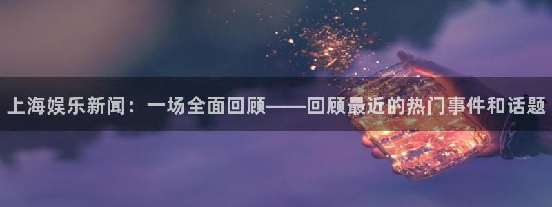 长征平台强制退款流程详解：上海娱乐新闻：一场全面回顾——回顾最近的热门事件和话题