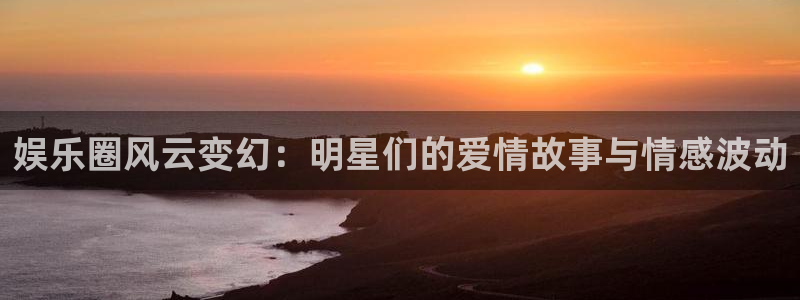 长征平台(com.youad.authst)：娱乐圈风云变幻：明星们的爱情故事与情感波动